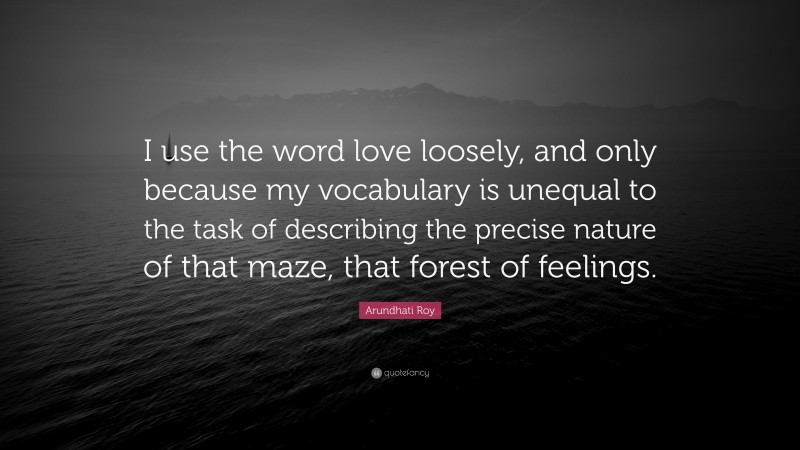 Arundhati Roy Quote: “I use the word love loosely, and only because my vocabulary is unequal to the task of describing the precise nature of that maze, that forest of feelings.”