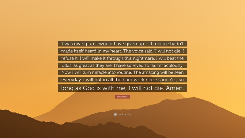 Yann Martel Quote: “I was giving up. I would have given up – if a voice hadn’t made itself heard in my heart. The voice said “I will not die. I refuse it. I will make it through this nightmare. I will beat the odds, as great as they are. I have survived so far, miraculously. Now I will turn miracle into routine. The amazing will be seen everyday. I will put in all the hard work necessary. Yes, so long as God is with me, I will not die. Amen.”