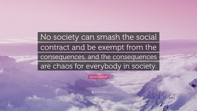 James Baldwin Quote: “No society can smash the social contract and be exempt from the consequences, and the consequences are chaos for everybody in society.”