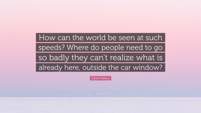 Daniel Wallace Quote: “How can the world be seen at such speeds? Where do people need to go so badly they can’t realize what is already here, outside the car window?”