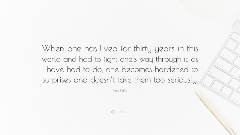Franz Kafka Quote: “When one has lived for thirty years in this world and had to fight one’s way through it, as I have had to do, one becomes hardened to surprises and doesn’t take them too seriously.”