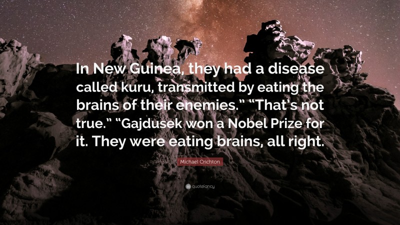 Michael Crichton Quote: “In New Guinea, they had a disease called kuru, transmitted by eating the brains of their enemies.” “That’s not true.” “Gajdusek won a Nobel Prize for it. They were eating brains, all right.”