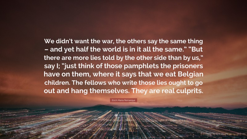 Erich Maria Remarque Quote: “We didn’t want the war, the others say the same thing – and yet half the world is in it all the same.” “But there are more lies told by the other side than by us,” say I; “just think of those pamphlets the prisoners have on them, where it says that we eat Belgian children. The fellows who write those lies ought to go out and hang themselves. They are real culprits.”