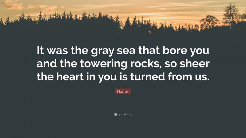 Homer Quote: “It was the gray sea that bore you and the towering rocks, so sheer the heart in you is turned from us.”