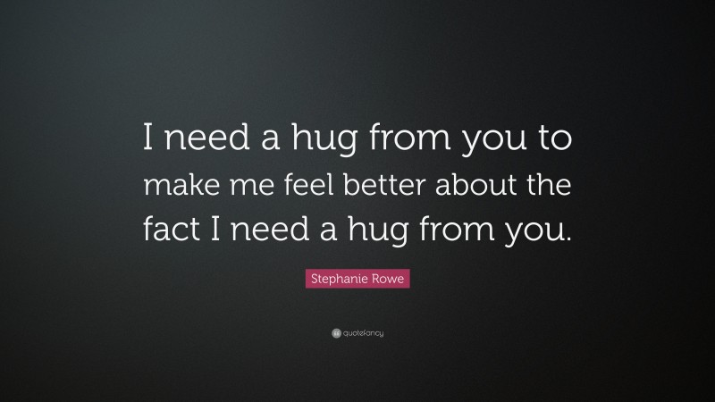 Stephanie Rowe Quote: “I need a hug from you to make me feel better about the fact I need a hug from you.”