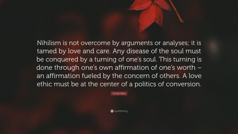 Cornel West Quote: “Nihilism is not overcome by arguments or analyses; it is tamed by love and care. Any disease of the soul must be conquered by a turning of one’s soul. This turning is done through one’s own affirmation of one’s worth – an affirmation fueled by the concern of others. A love ethic must be at the center of a politics of conversion.”