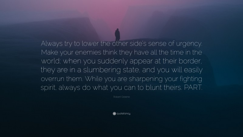Robert Greene Quote: “Always try to lower the other side’s sense of urgency. Make your enemies think they have all the time in the world; when you suddenly appear at their border, they are in a slumbering state, and you will easily overrun them. While you are sharpening your fighting spirit, always do what you can to blunt theirs. PART.”