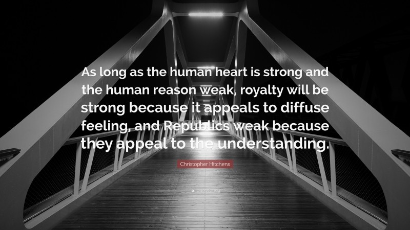 Christopher Hitchens Quote: “As long as the human heart is strong and the human reason weak, royalty will be strong because it appeals to diffuse feeling, and Republics weak because they appeal to the understanding.”