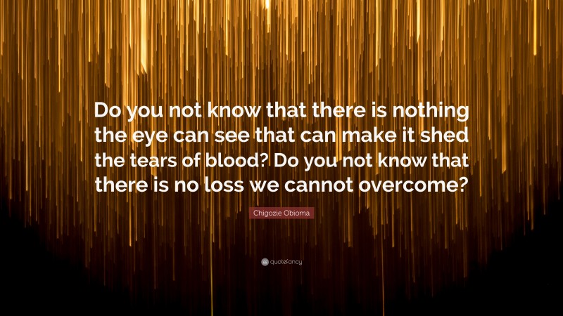 Chigozie Obioma Quote: “Do you not know that there is nothing the eye can see that can make it shed the tears of blood? Do you not know that there is no loss we cannot overcome?”