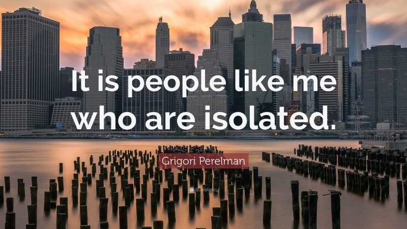 Grigori Perelman Quote: “It is people like me who are isolated.”
