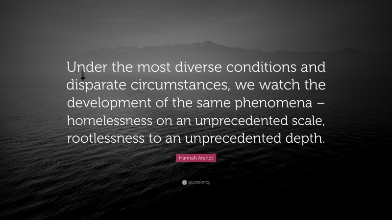 Hannah Arendt Quote: “Under the most diverse conditions and disparate circumstances, we watch the development of the same phenomena – homelessness on an unprecedented scale, rootlessness to an unprecedented depth.”