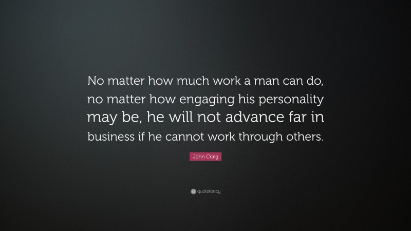 John Craig Quote: “No matter how much work a man can do, no matter how engaging his personality may be, he will not advance far in business if he cannot work through others.”