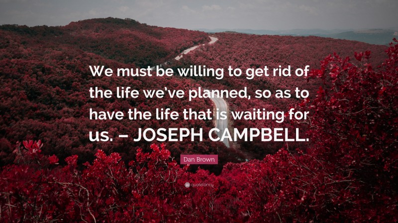 Dan Brown Quote: “We must be willing to get rid of the life we’ve planned, so as to have the life that is waiting for us. – JOSEPH CAMPBELL.”
