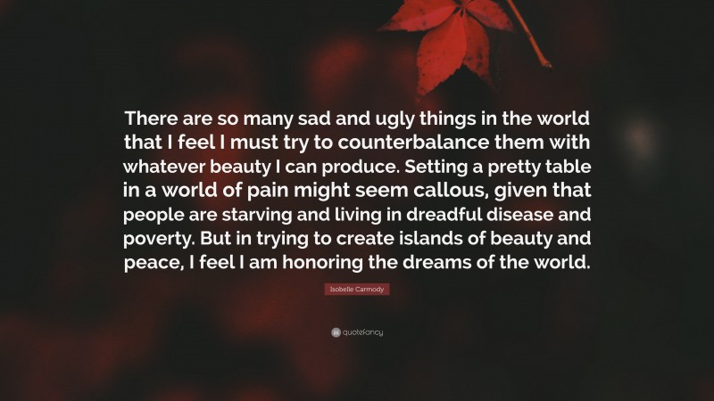 Isobelle Carmody Quote: “There are so many sad and ugly things in the world that I feel I must try to counterbalance them with whatever beauty I can produce. Setting a pretty table in a world of pain might seem callous, given that people are starving and living in dreadful disease and poverty. But in trying to create islands of beauty and peace, I feel I am honoring the dreams of the world.”