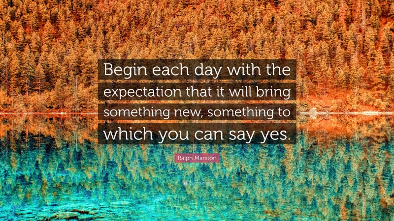 Ralph Marston Quote: “Begin each day with the expectation that it will bring something new, something to which you can say yes.”