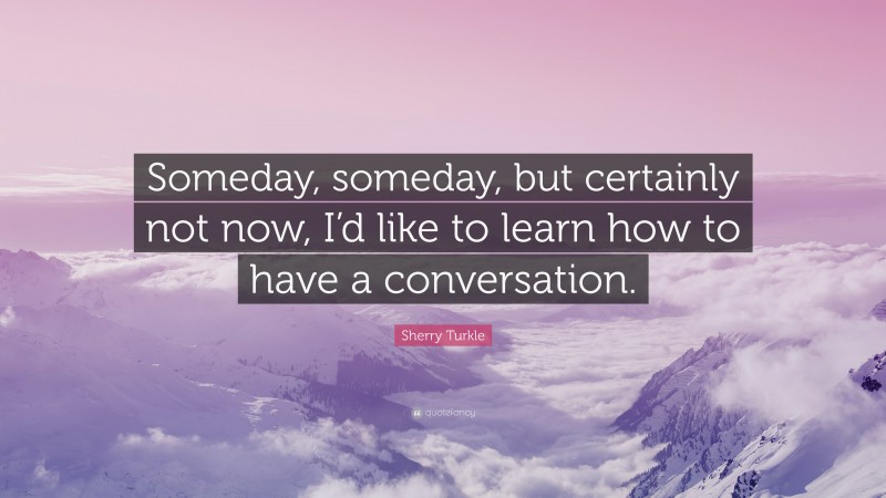Sherry Turkle Quote: “Someday, someday, but certainly not now, I’d like to learn how to have a conversation.”