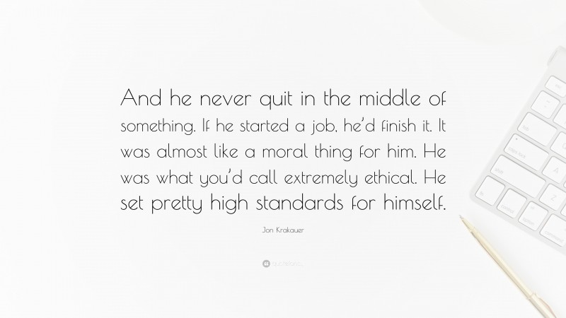 Jon Krakauer Quote: “And he never quit in the middle of something. If he started a job, he’d finish it. It was almost like a moral thing for him. He was what you’d call extremely ethical. He set pretty high standards for himself.”