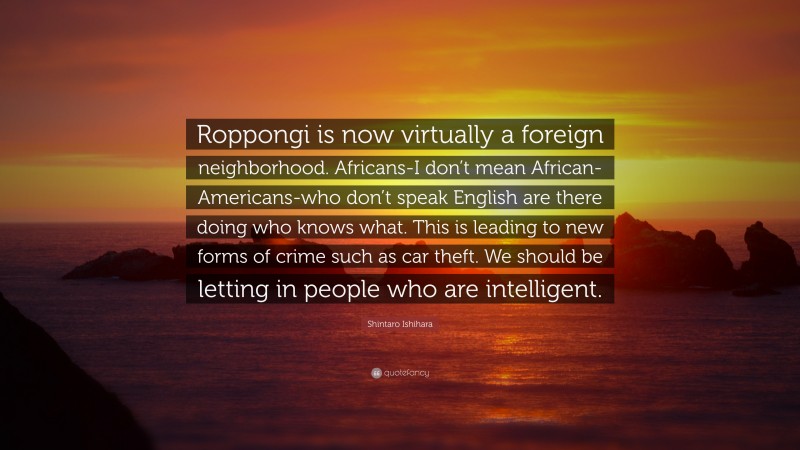 Shintaro Ishihara Quote: “Roppongi is now virtually a foreign neighborhood. Africans-I don’t mean African-Americans-who don’t speak English are there doing who knows what. This is leading to new forms of crime such as car theft. We should be letting in people who are intelligent.”
