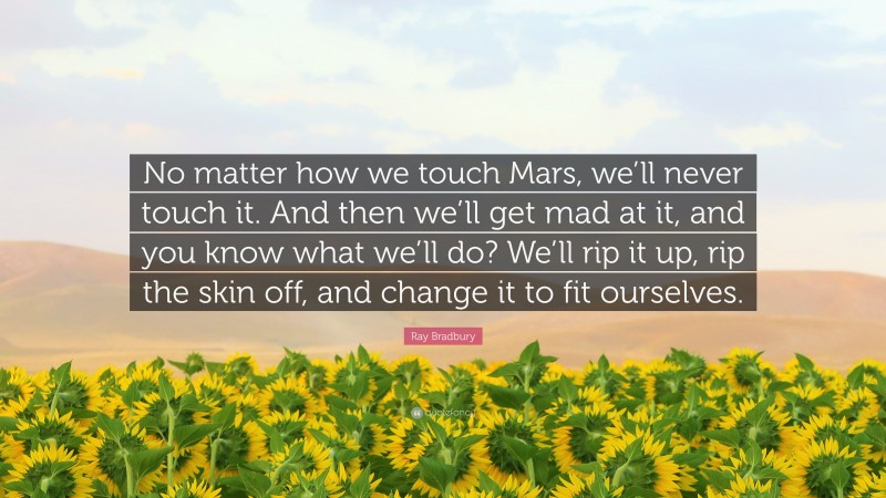 Ray Bradbury Quote: “No matter how we touch Mars, we’ll never touch it. And then we’ll get mad at it, and you know what we’ll do? We’ll rip it up, rip the skin off, and change it to fit ourselves.”