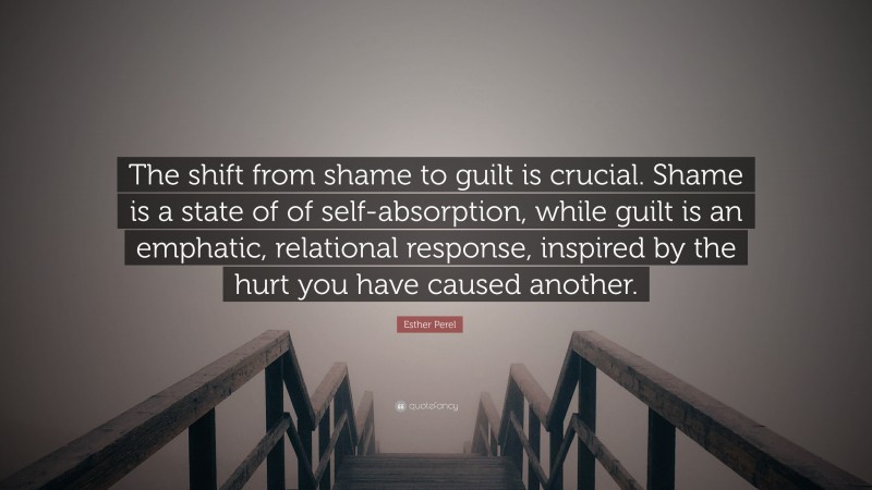Esther Perel Quote: “The shift from shame to guilt is crucial. Shame is a state of of self-absorption, while guilt is an emphatic, relational response, inspired by the hurt you have caused another.”