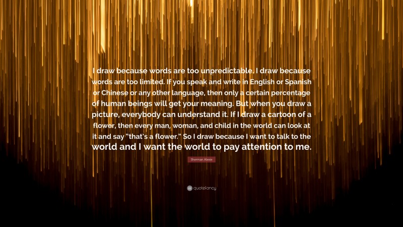 Sherman Alexie Quote: “I draw because words are too unpredictable. I draw because words are too limited. If you speak and write in English or Spanish or Chinese or any other language, then only a certain percentage of human beings will get your meaning. But when you draw a picture, everybody can understand it. If I draw a cartoon of a flower, then every man, woman, and child in the world can look at it and say “that’s a flower.” So I draw because I want to talk to the world and I want the world to pay attention to me.”