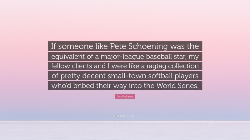 Jon Krakauer Quote: “If someone like Pete Schoening was the equivalent of a major-league baseball star, my fellow clients and I were like a ragtag collection of pretty decent small-town softball players who’d bribed their way into the World Series.”