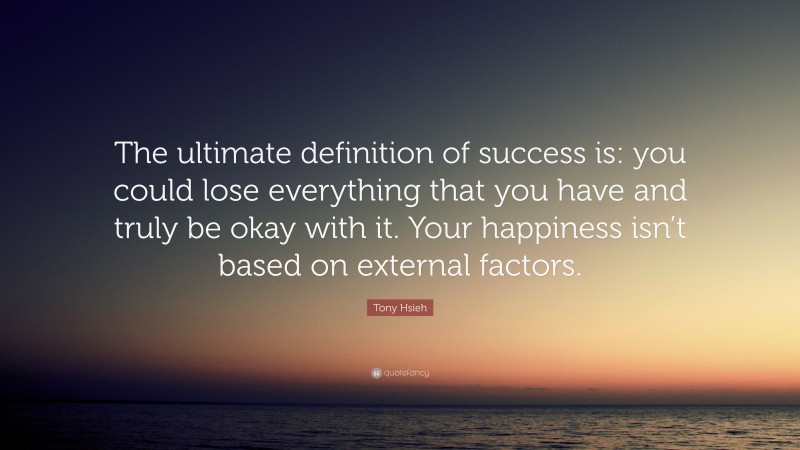 Tony Hsieh Quote: “The ultimate definition of success is: you could lose everything that you have and truly be okay with it. Your happiness isn’t based on external factors.”