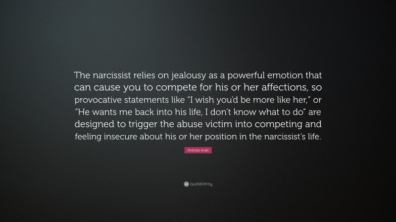 Shahida Arabi Quote: “The narcissist relies on jealousy as a powerful emotion that can cause you to compete for his or her affections, so provocative statements like “I wish you’d be more like her,” or “He wants me back into his life, I don’t know what to do” are designed to trigger the abuse victim into competing and feeling insecure about his or her position in the narcissist’s life.”