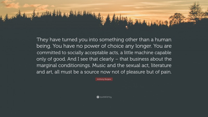 Anthony Burgess Quote: “They have turned you into something other than a human being. You have no power of choice any longer. You are committed to socially acceptable acts, a little machine capable only of good. And I see that clearly – that business about the marginal conditionings. Music and the sexual act, literature and art, all must be a source now not of pleasure but of pain.”