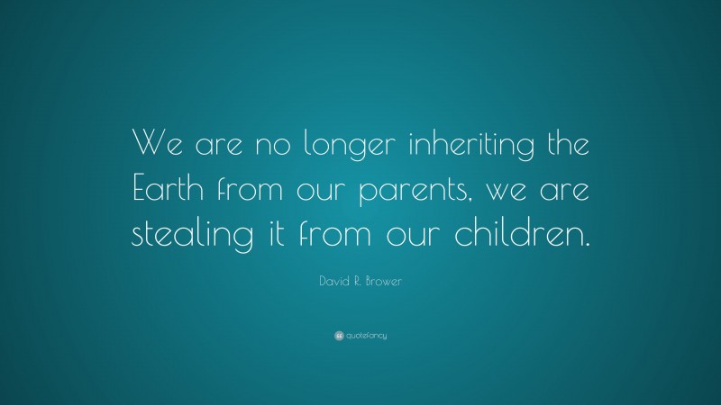 David R. Brower Quote: “We are no longer inheriting the Earth from our parents, we are stealing it from our children.”