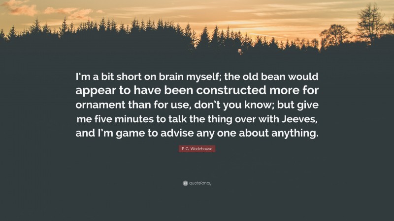 P. G. Wodehouse Quote: “I’m a bit short on brain myself; the old bean would appear to have been constructed more for ornament than for use, don’t you know; but give me five minutes to talk the thing over with Jeeves, and I’m game to advise any one about anything.”
