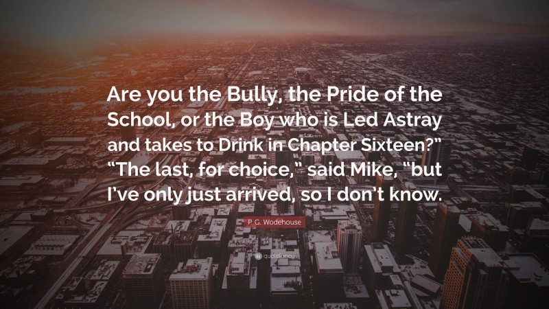 P. G. Wodehouse Quote: “Are you the Bully, the Pride of the School, or the Boy who is Led Astray and takes to Drink in Chapter Sixteen?” “The last, for choice,” said Mike, “but I’ve only just arrived, so I don’t know.”