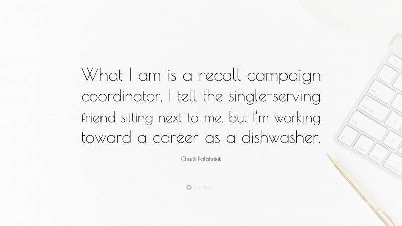 Chuck Palahniuk Quote: “What I am is a recall campaign coordinator, I tell the single-serving friend sitting next to me, but I’m working toward a career as a dishwasher.”