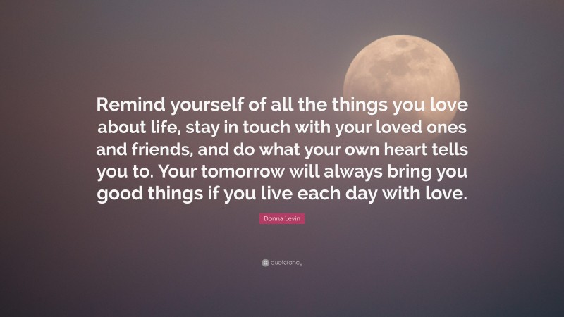 Donna Levin Quote: “Remind yourself of all the things you love about life, stay in touch with your loved ones and friends, and do what your own heart tells you to. Your tomorrow will always bring you good things if you live each day with love.”