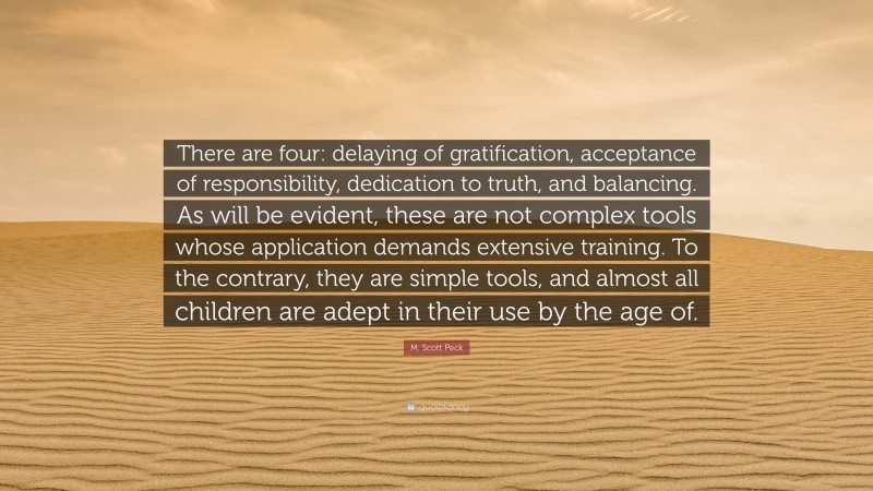 M. Scott Peck Quote: “There are four: delaying of gratification, acceptance of responsibility, dedication to truth, and balancing. As will be evident, these are not complex tools whose application demands extensive training. To the contrary, they are simple tools, and almost all children are adept in their use by the age of.”