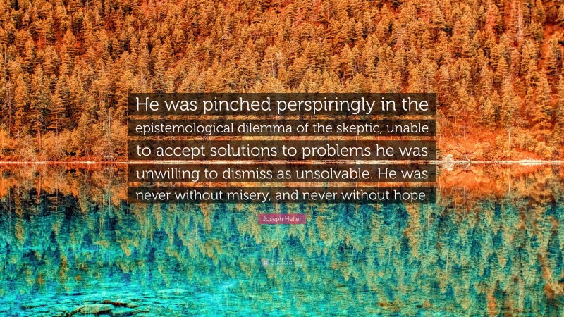 Joseph Heller Quote: “He was pinched perspiringly in the epistemological dilemma of the skeptic, unable to accept solutions to problems he was unwilling to dismiss as unsolvable. He was never without misery, and never without hope.”