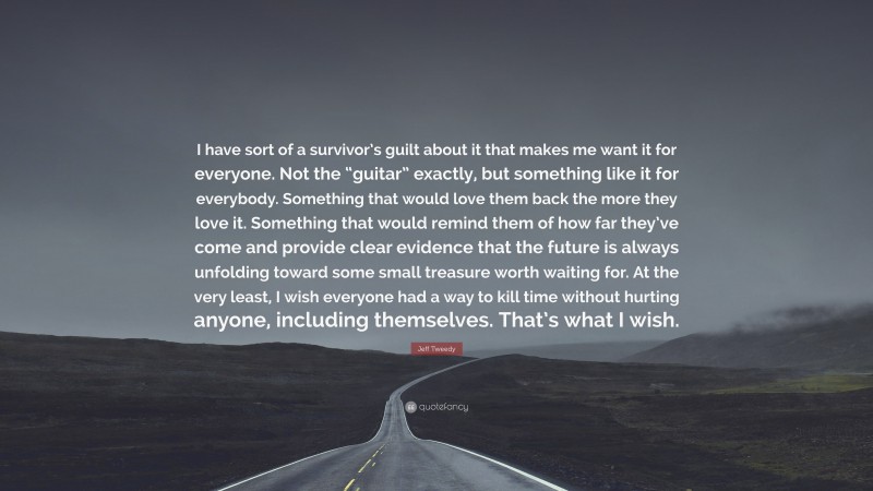 Jeff Tweedy Quote: “I have sort of a survivor’s guilt about it that makes me want it for everyone. Not the “guitar” exactly, but something like it for everybody. Something that would love them back the more they love it. Something that would remind them of how far they’ve come and provide clear evidence that the future is always unfolding toward some small treasure worth waiting for. At the very least, I wish everyone had a way to kill time without hurting anyone, including themselves. That’s what I wish.”
