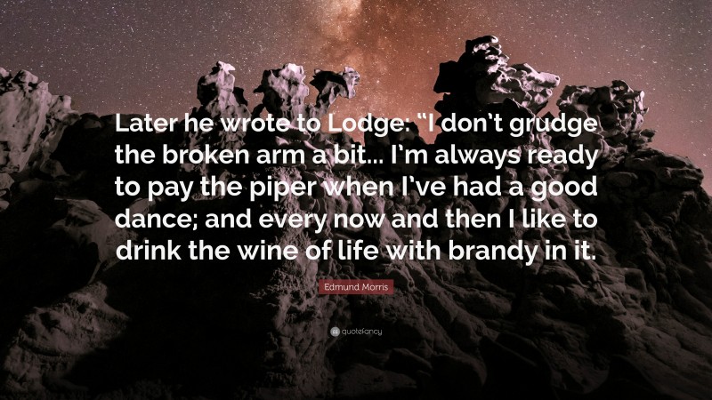 Edmund Morris Quote: “Later he wrote to Lodge: “I don’t grudge the broken arm a bit... I’m always ready to pay the piper when I’ve had a good dance; and every now and then I like to drink the wine of life with brandy in it.”