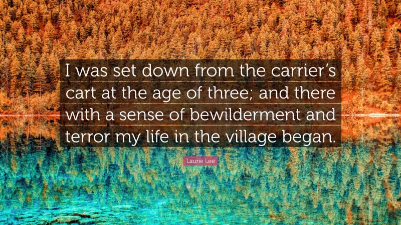 Laurie Lee Quote: “I was set down from the carrier’s cart at the age of three; and there with a sense of bewilderment and terror my life in the village began.”