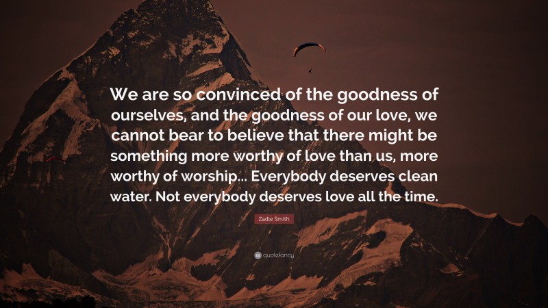 Zadie Smith Quote: “We are so convinced of the goodness of ourselves, and the goodness of our love, we cannot bear to believe that there might be something more worthy of love than us, more worthy of worship... Everybody deserves clean water. Not everybody deserves love all the time.”
