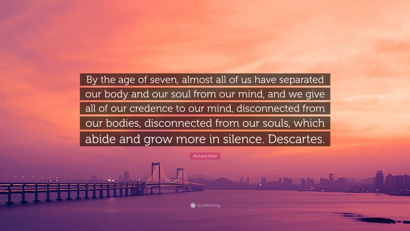 Richard Rohr Quote: “By the age of seven, almost all of us have separated our body and our soul from our mind, and we give all of our credence to our mind, disconnected from our bodies, disconnected from our souls, which abide and grow more in silence. Descartes.”