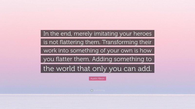 Austin Kleon Quote: “In the end, merely imitating your heroes is not flattering them. Transforming their work into something of your own is how you flatter them. Adding something to the world that only you can add.”