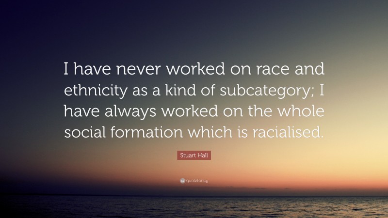 Stuart Hall Quote: “I have never worked on race and ethnicity as a kind of subcategory; I have always worked on the whole social formation which is racialised.”