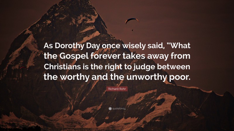 Richard Rohr Quote: “As Dorothy Day once wisely said, “What the Gospel forever takes away from Christians is the right to judge between the worthy and the unworthy poor.”