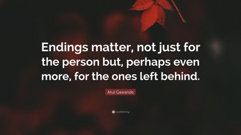 Atul Gawande Quote: “Endings matter, not just for the person but, perhaps even more, for the ones left behind.”