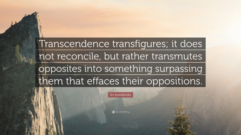 Sri Aurobindo Quote: “Transcendence transfigures; it does not reconcile, but rather transmutes opposites into something surpassing them that effaces their oppositions.”