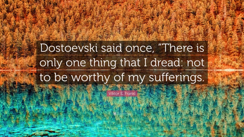 Viktor E. Frankl Quote: “Dostoevski said once, “There is only one thing that I dread: not to be worthy of my sufferings.”