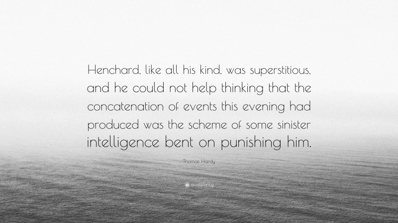 Thomas Hardy Quote: “Henchard, like all his kind, was superstitious, and he could not help thinking that the concatenation of events this evening had produced was the scheme of some sinister intelligence bent on punishing him.”