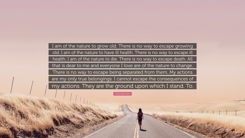 Thich Nhat Hanh Quote: “I am of the nature to grow old. There is no way to escape growing old. I am of the nature to have ill health. There is no way to escape ill health. I am of the nature to die. There is no way to escape death. All that is dear to me and everyone I love are of the nature to change. There is no way to escape being separated from them. My actions are my only true belongings. I cannot escape the consequences of my actions. They are the ground upon which I stand. To.”