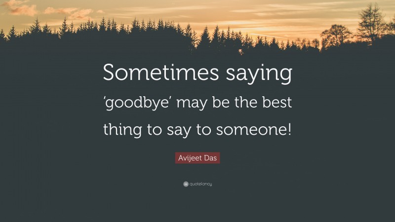 Avijeet Das Quote: “Sometimes saying ‘goodbye’ may be the best thing to say to someone!”